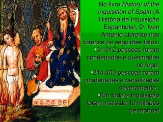 No livroNo livro History of theHistory of the
Inquisition of SpainInquisition of Spain (A(A
História da InquisiçãoHistória da Inquisição
Espanhola), D. IvanEspanhola), D. Ivan
Antonio Llorente nosAntonio Llorente nos
forence os seguintes fatos:forence os seguintes fatos:
•31.912 pessoas foram31.912 pessoas foram
condenadas e queimadascondenadas e queimadas
no fogo;no fogo;
•214.450 pessoas foram214.450 pessoas foram
condenadas e penalizadascondenadas e penalizadas
severamente;severamente;
•Em toda a InquisiçãoEm toda a Inquisição
foram mais de 10 milhõesforam mais de 10 milhões
de mortos!de mortos!
 