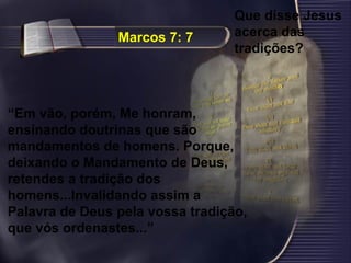 Marcos 7: 7Marcos 7: 7
“Em vão, porém, Me honram,
ensinando doutrinas que são
mandamentos de homens. Porque,
deixando o Mandamento de Deus,
retendes a tradição dos
homens...Invalidando assim a
Palavra de Deus pela vossa tradição,
que vós ordenastes...”
Que disse Jesus
acerca das
tradições?
 