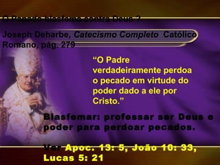 “O Padre
verdadeiramente perdoa
o pecado em virtude do
poder dado a ele por
Cristo.”
O Papado blasfema contra Deus ?
Joseph Deharbe, Catecismo Completo Católico
Romano, pág. 279
Blasfemar: professar ser Deus e
poder para perdoar pecados.
Ver Apoc. 13: 5, João 10: 33,
Lucas 5: 21
 