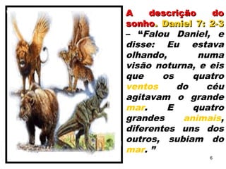 A descrição doA descrição do
sonhosonho. Daniel 7: 2-3. Daniel 7: 2-3
– “Falou Daniel, e
disse: Eu estava
olhando, numa
visão noturna, e eis
que os quatro
ventos do céu
agitavam o grande
mar. E quatro
grandes animais,
diferentes uns dos
outros, subiam do
mar. ”
6
 