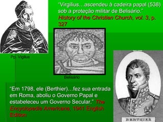 ““Virgilius…ascendeu à cadeira papal (538)Virgilius…ascendeu à cadeira papal (538)
sob a proteção militar de Belisário.”sob a proteção militar de Belisário.”
History of the Christian Church, vol. 3History of the Christian Church, vol. 3, p., p.
327327
““Em 1798, ele (Berthier)…fez sua entradaEm 1798, ele (Berthier)…fez sua entrada
em Roma, aboliu o Governo Papal eem Roma, aboliu o Governo Papal e
estabeleceu um Governo Secular.”estabeleceu um Governo Secular.” TheThe
Encyclopedia Americana,Encyclopedia Americana, 1941 English1941 English
EditionEdition
Pp. Vigilus
Belisário
 