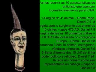 Vamos resumir as 10 características do
anticristo que apontam
inquestionavelmente para ICAR:
1-Surgiria do 4º animal – Roma Pagã.
Daniel 7:7, 8
2-Surgiria após o surgimento dos primeiros
10 chifres – após 476 AD. Daniel 7:8
3-Surgiria dentre os 10 primeiros chifres –
a ICAR está localizada no coração da
Europa – Roma. Daniel 7:8
4-Arrancou 3 dos 10 chifres- ostrogodos,
vândalos e hérulos. Daniel 7:9
5-Seria diferente dos 10 chifres- tinha
poder político e religioso. Daniel 7:24
6-Teria um homem como seu
representante ou cabeça – papado.
Daniel 7:8
 