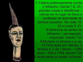 7- Falaria poderosamente contra
o Altíssimo -Daniel 7:8, 25–
grandes coisas e blasfêmias –
colocar-se no lugar de Deus e
professar ter autoridade de
perdoar pecados. Ver João 10:
33 e Lucas 5: 21.
8-Destruiria os santos do
Altíssimo – perseguição,
inquisição. Daniel 7:25
9-Mudaria os tempos e a Lei.
10-Teria ação por 1tempo, 2
tempos e ½ de 1 tempo – 1260
anos – 538 a 1798. Daniel 7:25
E ainda seria um poder universal.
 