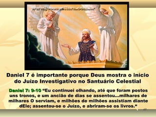 Daniel 7 é importante porque Deus mostra o início
do Juízo Investigativo no Santuário Celestial
Daniel 7: 9-10Daniel 7: 9-10 “Eu continuei olhando, até que foram postos
uns tronos, e um ancião de dias se assentou...milhares de
milhares O serviam, e milhões de milhões assistiam diante
dEle; assentou-se o Juízo, e abriram-se os livros.“
6565
 
