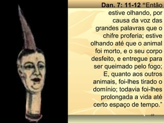 6868
Dan. 7: 11-12 “Então
estive olhando, por
causa da voz das
grandes palavras que o
chifre proferia; estive
olhando até que o animal
foi morto, e o seu corpo
desfeito, e entregue para
ser queimado pelo fogo;
E, quanto aos outros
animais, foi-lhes tirado o
domínio; todavia foi-lhes
prolongada a vida até
certo espaço de tempo.”
 