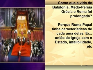 6969
Como que a vida de
Babilonia, Medo-Persia
Grécia e Roma foi
prolongada?
Porque Roma Papal
tinha características de
cada uma delas. Ex.:
união da igreja com o
Estado, infalibilidade,
etc
 