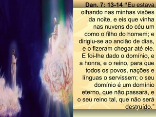 7272
Dan. 7: 13-14 “Eu estava
olhando nas minhas visões
da noite, e eis que vinha
nas nuvens do céu um
como o filho do homem; e
dirigiu-se ao ancião de dias,
e o fizeram chegar até ele.
E foi-lhe dado o domínio, e
a honra, e o reino, para que
todos os povos, nações e
línguas o servissem; o seu
domínio é um domínio
eterno, que não passará, e
o seu reino tal, que não será
destruído.”
 