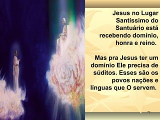 7373
Jesus no Lugar
Santíssimo do
Santuário está
recebendo domínio,
honra e reino.
Mas pra Jesus ter um
domínio Ele precisa de
súditos. Esses são os
povos nações e
línguas que O servem.
 