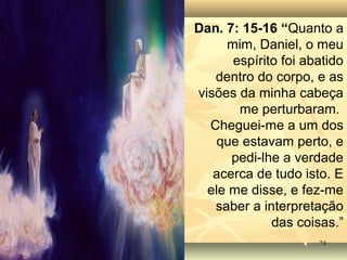 7474
Dan. 7: 15-16 “Quanto a
mim, Daniel, o meu
espírito foi abatido
dentro do corpo, e as
visões da minha cabeça
me perturbaram.
Cheguei-me a um dos
que estavam perto, e
pedi-lhe a verdade
acerca de tudo isto. E
ele me disse, e fez-me
saber a interpretação
das coisas.”
 