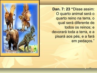7777
Dan. 7: 23 “Disse assim:
O quarto animal será o
quarto reino na terra, o
qual será diferente de
todos os reinos; e
devorará toda a terra, e a
pisará aos pés, e a fará
em pedaços.”
 