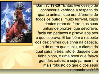 7979
Dan. 7: 19-20 “Então tive desejo de
conhecer a verdade a respeito do
quarto animal, que era diferente de
todos os outros, muito terrível, cujos
dentes eram de ferro e as suas
unhas de bronze; que devorava,
fazia em pedaços e pisava aos pés
o que sobrava; E também a respeito
dos dez chifres que tinha na cabeça,
e do outro que subiu, e diante do
qual caíram três, isto é, daquele que
tinha olhos, e uma boca que falava
grandes coisas, e cujo parecer era
mais robusto do que o dos seus
companheiros.” “
 