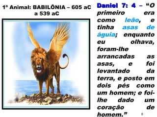 Daniel 7: 4Daniel 7: 4 – “O
primeiro era
como leão, e
tinha asas de
águia; enquanto
eu olhava,
foram-lhe
arrancadas as
asas, e foi
levantado da
terra, e posto em
dois pés como
um homem; e foi-
lhe dado um
coração de
homem.”
1º Animal: BABILÔNIA – 605 aC
a 539 aC
8
 