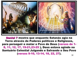 Daniel 7Daniel 7 mostra que enquanto Satanás agia na
Terra através de Poderes políticos e Religiosos,
para perseguir e matar o Povo de Deus (versos de 1-
8, 11, 12, 17, 19-21,23-25 ), Deus estava agindo no
Santuário Celestial Julgando e Salvando o Seu Povo
(versos 9-10, 13-14, 18, 22, 27). 82
 