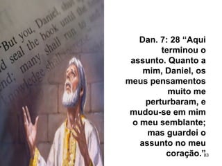 83
Dan. 7: 28 “Aqui
terminou o
assunto. Quanto a
mim, Daniel, os
meus pensamentos
muito me
perturbaram, e
mudou-se em mim
o meu semblante;
mas guardei o
assunto no meu
coração.”
 
