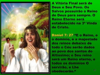 A Vitória Final será de
Deus e Seu Povo. Os
Salvos possuirão o Reino
de Deus para sempre. O
Reino Eterno será
estabelecido na 3ª Vinda
de Cristo.
Daniel 7: 27Daniel 7: 27 “E o Reino, e
o domínio, e a majestade
dos reinos debaixo de
todo o Céu serão dados
ao povo dos santos do
Altíssimo; o Seu reino
será um Reino eterno, e
todos os domínios O
servirão, e Lhe
obedecerão.“ 8484
 