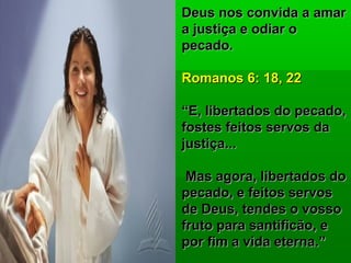 Deus nos convida a amarDeus nos convida a amar
a justiça e odiar oa justiça e odiar o
pecado.pecado.
Romanos 6: 18, 22Romanos 6: 18, 22
““E, libertados do pecado,E, libertados do pecado,
fostes feitos servos dafostes feitos servos da
justiça...justiça...
Mas agora, libertados doMas agora, libertados do
pecado, e feitos servospecado, e feitos servos
de Deus, tendes o vossode Deus, tendes o vosso
fruto para santificão, efruto para santificão, e
por fim a vida eterna.”por fim a vida eterna.”
 