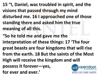 15 “I, Daniel, was troubled in spirit, and the
visions that passed through my mind
disturbed me. 16 I approached one of those
standing there and asked him the true
meaning of all this.
“So he told me and gave me the
interpretation of these things: 17 ‘The four
great beasts are four kingdoms that will rise
from the earth. 18 But the saints of the Most
High will receive the kingdom and will
possess it forever—yes,
for ever and ever.’
 