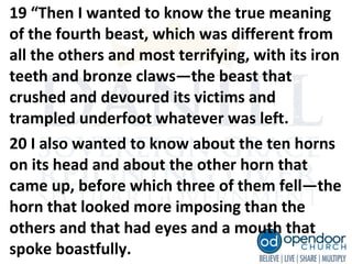 19 “Then I wanted to know the true meaning
of the fourth beast, which was different from
all the others and most terrifying, with its iron
teeth and bronze claws—the beast that
crushed and devoured its victims and
trampled underfoot whatever was left.
20 I also wanted to know about the ten horns
on its head and about the other horn that
came up, before which three of them fell—the
horn that looked more imposing than the
others and that had eyes and a mouth that
spoke boastfully.
 