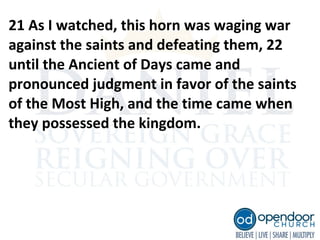 21 As I watched, this horn was waging war
against the saints and defeating them, 22
until the Ancient of Days came and
pronounced judgment in favor of the saints
of the Most High, and the time came when
they possessed the kingdom.
 