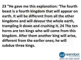 23 “He gave me this explanation: ‘The fourth
beast is a fourth kingdom that will appear on
earth. It will be different from all the other
kingdoms and will devour the whole earth,
trampling it down and crushing it. 24 The ten
horns are ten kings who will come from this
kingdom. After them another king will arise,
different from the earlier ones; he will
subdue three kings.
 