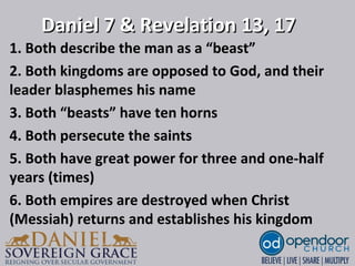 Daniel 7 & Revelation 13, 17Daniel 7 & Revelation 13, 17
1. Both describe the man as a “beast”
2. Both kingdoms are opposed to God, and their
leader blasphemes his name
3. Both “beasts” have ten horns
4. Both persecute the saints
5. Both have great power for three and one-half
years (times)
6. Both empires are destroyed when Christ
(Messiah) returns and establishes his kingdom
 