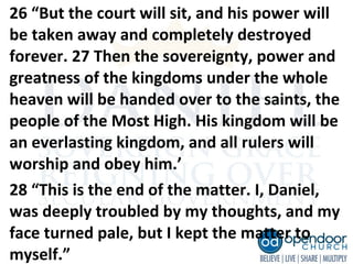 26 “But the court will sit, and his power will
be taken away and completely destroyed
forever. 27 Then the sovereignty, power and
greatness of the kingdoms under the whole
heaven will be handed over to the saints, the
people of the Most High. His kingdom will be
an everlasting kingdom, and all rulers will
worship and obey him.’
28 “This is the end of the matter. I, Daniel,
was deeply troubled by my thoughts, and my
face turned pale, but I kept the matter to
myself.”
 