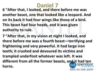 Daniel 7
6 “After that, I looked, and there before me was
another beast, one that looked like a leopard. And
on its back it had four wings like those of a bird.
This beast had four heads, and it was given
authority to rule.
7 “After that, in my vision at night I looked, and
there before me was a fourth beast—terrifying and
frightening and very powerful. It had large iron
teeth; it crushed and devoured its victims and
trampled underfoot whatever was left. It was
different from all the former beasts, and it had ten
horns.
 