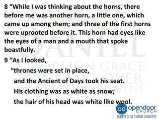 8 “While I was thinking about the horns, there
before me was another horn, a little one, which
came up among them; and three of the first horns
were uprooted before it. This horn had eyes like
the eyes of a man and a mouth that spoke
boastfully.
9 “As I looked,
“thrones were set in place,
and the Ancient of Days took his seat.
His clothing was as white as snow;
the hair of his head was white like wool.
 