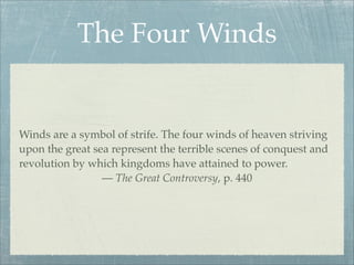 The Four Winds
Winds are a symbol of strife. The four winds of heaven striving
upon the great sea represent the terrible scenes of conquest and
revolution by which kingdoms have attained to power.
— The Great Controversy, p. 440
 