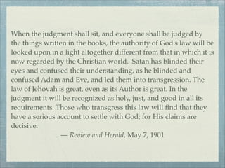 When the judgment shall sit, and everyone shall be judged by
the things written in the books, the authority of God's law will be
looked upon in a light altogether different from that in which it is
now regarded by the Christian world. Satan has blinded their
eyes and confused their understanding, as he blinded and
confused Adam and Eve, and led them into transgression. The
law of Jehovah is great, even as its Author is great. In the
judgment it will be recognized as holy, just, and good in all its
requirements. Those who transgress this law will ﬁnd that they
have a serious account to settle with God; for His claims are
decisive.
— Review and Herald, May 7, 1901
 