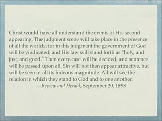 Christ would have all understand the events of His second
appearing. The judgment scene will take place in the presence
of all the worlds; for in this judgment the government of God
will be vindicated, and His law will stand forth as "holy, and
just, and good." Then every case will be decided, and sentence
will be passed upon all. Sin will not then appear attractive, but
will be seen in all its hideous magnitude. All will see the
relation in which they stand to God and to one another.
—Review and Herald, September 20, 1898
 