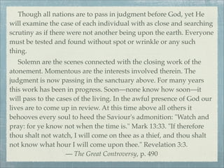 Though all nations are to pass in judgment before God, yet He
will examine the case of each individual with as close and searching
scrutiny as if there were not another being upon the earth. Everyone
must be tested and found without spot or wrinkle or any such
thing.
Solemn are the scenes connected with the closing work of the
atonement. Momentous are the interests involved therein. The
judgment is now passing in the sanctuary above. For many years
this work has been in progress. Soon—none know how soon—it
will pass to the cases of the living. In the awful presence of God our
lives are to come up in review. At this time above all others it
behooves every soul to heed the Saviour's admonition: "Watch and
pray: for ye know not when the time is." Mark 13:33. "If therefore
thou shalt not watch, I will come on thee as a thief, and thou shalt
not know what hour I will come upon thee." Revelation 3:3.
— The Great Controversy, p. 490
 