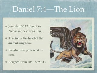 Daniel 7:4—The Lion
Jeremiah 50:17 describes
Nebuchadnezzar as lion.
The lion is the head of the
animal kingdom.
Babylon is represented as
lion.
Reigned from 605—539 B.C.
 