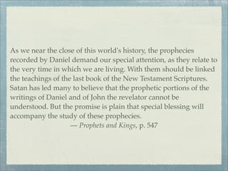 As we near the close of this world's history, the prophecies
recorded by Daniel demand our special attention, as they relate to
the very time in which we are living. With them should be linked
the teachings of the last book of the New Testament Scriptures.
Satan has led many to believe that the prophetic portions of the
writings of Daniel and of John the revelator cannot be
understood. But the promise is plain that special blessing will
accompany the study of these prophecies.
— Prophets and Kings, p. 547
 