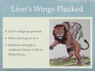 Lion’s Wings Plucked
Lion’s wings are plucked.
Man’s heart given to it.
Babylon’s strength is
weakened before it falls to
Medo-Persia.
 