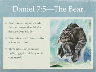 Daniel 7:5—The Bear
Bear is raised up on its side-
Persia stronger than Media.
See also Dan. 8:3, 20.
Bear is inferior to lion, as silver
is inferior to gold.
Three ribs = kingdoms of
Lydia, Egypt, and Babylon it
conquered.
 
