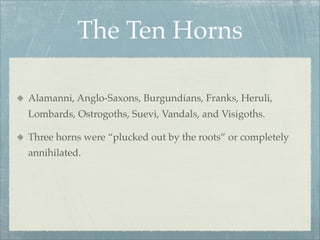 The Ten Horns
Alamanni, Anglo-Saxons, Burgundians, Franks, Heruli,
Lombards, Ostrogoths, Suevi, Vandals, and Visigoths.
Three horns were “plucked out by the roots” or completely
annihilated.
 