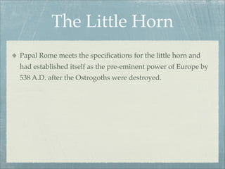 The Little Horn
Papal Rome meets the speciﬁcations for the little horn and
had established itself as the pre-eminent power of Europe by
538 A.D. after the Ostrogoths were destroyed.
 