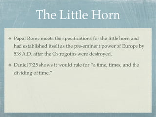 The Little Horn
Papal Rome meets the speciﬁcations for the little horn and
had established itself as the pre-eminent power of Europe by
538 A.D. after the Ostrogoths were destroyed.
Daniel 7:25 shows it would rule for “a time, times, and the
dividing of time.”
 