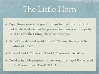 The Little Horn
Papal Rome meets the speciﬁcations for the little horn and
had established itself as the pre-eminent power of Europe by
538 A.D. after the Ostrogoths were destroyed.
Daniel 7:25 shows it would rule for “a time, times, and the
dividing of time.”
This is 3 and 1/2 times or 3 and 1/2 years or 1260 days.
One day in Bible prophecy = one year, thus Papal Rome ruled
for 1260 years from 538—1798 A.D.
 