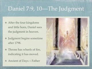 After the four kingdoms
and little horn, Daniel sees
the judgment in heaven.
Judgment begins sometime
after 1798.
Throne has wheels of ﬁre,
indicating it has moved.
Ancient of Days = Father
Daniel 7:9, 10—The Judgment
 