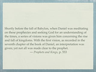 Shortly before the fall of Babylon, when Daniel was meditating
on these prophecies and seeking God for an understanding of
the times, a series of visions was given him concerning the rise
and fall of kingdoms. With the ﬁrst vision, as recorded in the
seventh chapter of the book of Daniel, an interpretation was
given; yet not all was made clear to the prophet.
— Prophets and Kings, p. 553
 