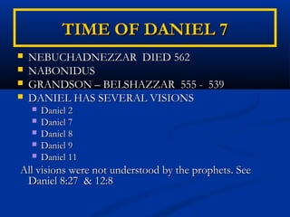 TIME OF DANIEL 7
   NEBUCHADNEZZAR DIED 562
   NABONIDUS
   GRANDSON – BELSHAZZAR 555 - 539
   DANIEL HAS SEVERAL VISIONS
       Daniel 2
       Daniel 7
       Daniel 8
       Daniel 9
       Daniel 11
All visions were not understood by the prophets. See
 Daniel 8:27 & 12:8
 
