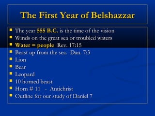 The First Year of Belshazzar
   The year 555 B.C. is the time of the vision
   Winds on the great sea or troubled waters
   Water = people Rev. 17:15
   Beast up from the sea. Dan. 7:3
   Lion
   Bear
   Leopard
   10 horned beast
   Horn # 11 - Antichrist
   Outline for our study of Daniel 7
 