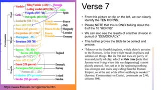 Verse 7
• From this picture or clip on the left, we can clearly
identify the TEN HORNS.
• Please NOTE that this is ONLY talking about the
6 of the 10 “HORNS”
• We can also see the results of a further division in
pursuit of “DEMOCRACY.”
• This further proves the Bible to be correct and
precise.
• “Moreover the fourth kingdom, which plainly pertains
to the Romans, is the iron which breaks in pieces and
subdues all things. But its feet and toes are partly of
iron and partly of clay, which at this time [note that
Jerome was living when this was happening] is most
plainly attested. For just as in its beginning nothing
was stronger and more unyielding than the Roman
Empire, so at the end of its affairs nothing is weaker.”
(Jerome, Commentary on Daniel, comments on 2:40,
column 504).
https://www.friesian.com/germania.htm
 