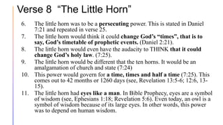 Verse 8 “The Little Horn”
6. The little horn was to be a persecuting power. This is stated in Daniel
7:21 and repeated in verse 25.
7. The little horn would think it could change God’s “times”, that is to
say, God’s timetable of prophetic events. (Daniel 2:21).
8. The little horn would even have the audacity to THINK that it could
change God’s holy law. (7:25).
9. The little horn would be different that the ten horns. It would be an
amalgamation of church and state (7:24)
10. This power would govern for a time, times and half a time (7:25). This
comes out to 42 months or 1260 days (see, Revelation 13:5-6; 12:6, 13-
15).
11. The little horn had eyes like a man. In Bible Prophecy, eyes are a symbol
of wisdom (see, Ephesians 1:18; Revelation 5:6). Even today, an owl is a
symbol of wisdom because of its large eyes. In other words, this power
was to depend on human wisdom.
 