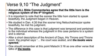 Verse 9,10 “The Judgment”
• Almost ALL Bible Commentaries agree that the little horn is the
religious system of the 4th kingdom.
• It is important to note that the sooner the little horn started to speak
boastfully, the Judgment began in Heaven.
• We studied in Dan. 4:30 that the sooner king Nebuchadnezzar spoke
boastfully, he met his judgment.
• The difference in this case is that judgment was temporal and pertained
to the individual whereas the judgment in this case pertains to a system
and is eternal.
• After a short description of the Ancient of Days, His Throne and Throne
room, the prophet says “… the court was seated, and the books were
opened.”
• One should remember at this point Malachi 3:16 as one other verse that
talks of the books.
 