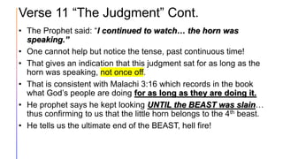 Verse 11 “The Judgment” Cont.
• The Prophet said: “I continued to watch… the horn was
speaking.”
• One cannot help but notice the tense, past continuous time!
• That gives an indication that this judgment sat for as long as the
horn was speaking, not once off.
• That is consistent with Malachi 3:16 which records in the book
what God’s people are doing for as long as they are doing it.
• He prophet says he kept looking UNTIL the BEAST was slain…
thus confirming to us that the little horn belongs to the 4th beast.
• He tells us the ultimate end of the BEAST, hell fire!
 