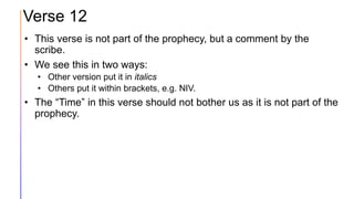 Verse 12
• This verse is not part of the prophecy, but a comment by the
scribe.
• We see this in two ways:
• Other version put it in italics
• Others put it within brackets, e.g. NIV.
• The “Time” in this verse should not bother us as it is not part of the
prophecy.
 