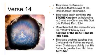 Verse 14
• This verse confirms our
assertion that this was at the
time of Jesus’ coronation.
• This verse again confirms the
STONE Kingdom as belonging
to Christ, my Christ and His God
(His Father). Dan. 2:44
• More than that, this verse dispels
the TRINITY heresy as a
doctrine of the BEAST and its
little horn.
• This false doctrine teaches that
Christ and His Father are equal,
when Christ says plainly that His
Father is greater than He. John
14:28 NIV.
 
